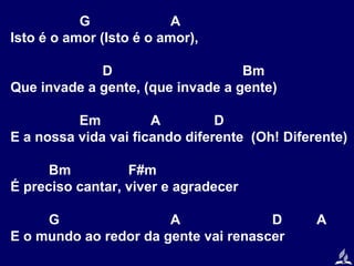 G
A
Isto é o amor (Isto é o amor),
D
Bm
Que invade a gente, (que invade a gente)
Em
A
D
E a nossa vida vai ficando diferente (Oh! Diferente)
Bm
F#m
É preciso cantar, viver e agradecer
G
A
D
E o mundo ao redor da gente vai renascer

A

 