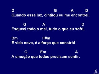D
G
A
D
Quando essa luz, cintilou eu me encontrei,
G
A
D
Esqueci todo o mal, tudo o que eu sofri,
Bm
F#m
É vida nova, é a força que constrói
G
Em
A
A emoção que todos precisam sentir.

 