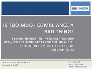 1
Giana Quandt,
Senior Consultant
Simon Consulting VBA
Presentation BBA Bank N.V.
August 1, 2013
IS TOO MUCH COMPLIANCE A
BAD THING?
STRENGTHENING THE INTER-RELATIONSHIP
BETWEEN THE REGULATORS AND THE FINANCIAL
INSTITUTION TO MITIGATE CHANCE OF
DISCREPANCIES
 