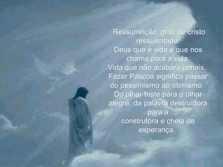   Ressurreição, grito de cristo ressuscitado. Deus que é vida e que nos chama para a vida. Vida que não acabará jamais.  Fazer Páscoa significa passar do pessimismo ao otimismo.  Do olhar triste para o olhar alegre. da palavra destruidora para a construtora e cheia de esperança.  