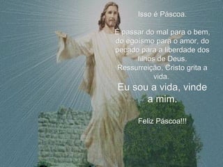 Isso é Páscoa. É passar do mal para o bem, do egoísmo para o amor, do pecado para a liberdade dos filhos de Deus. Ressurreição, Cristo grita a vida.  Eu sou a vida, vinde a mim. Feliz Páscoa!!! 