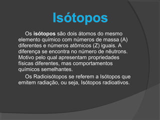 Os isótopos são dois átomos do mesmo
elemento químico com números de massa (A)
diferentes e números atômicos (Z) iguais. A
diferença se encontra no número de nêutrons.
Motivo pelo qual apresentam propriedades
físicas diferentes, mas comportamentos
químicos semelhantes.
Os Radioisótopos se referem a Isótopos que
emitem radiação, ou seja, Isótopos radioativos.
 