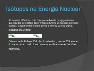  As bombas atômicas, cujo princípio se baseia nas gigantescas
quantidades de energia desprendidas durante as reações de fissão
nuclear, utilizam como matéria-prima o isótopo 235 do urânio.
 Isótopos do Urânio:
O isótopo de Urânio 238 não é radioativo, mas o 235 sim, e
é usado para construir os reatores nucleares e as bombas
atômicas.
 