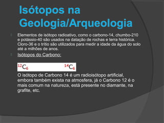  Elementos de isótopo radioativo, como o carbono-14, chumbo-210
e potássio-40 são usados na datação de rochas e terra histórica.
Cloro-36 e o trítio são utilizados para medir a idade da água do solo
até a milhões de anos.
 Isótopos do Carbono:
O isótopo de Carbono 14 é um radioisótopo artificial,
embora também exista na atmosfera, já o Carbono 12 é o
mais comum na natureza, está presente no diamante, na
grafite, etc.
 