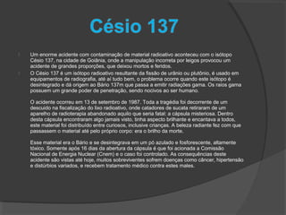  Um enorme acidente com contaminação de material radioativo aconteceu com o isótopo
Césio 137, na cidade de Goiânia, onde a manipulação incorreta por leigos provocou um
acidente de grandes proporções, que deixou mortos e feridos.
 O Césio 137 é um isótopo radioativo resultante da fissão de urânio ou plutônio, é usado em
equipamentos de radiografia, até aí tudo bem, o problema ocorre quando este isótopo é
desintegrado e dá origem ao Bário 137m que passa a emitir radiações gama. Os raios gama
possuem um grande poder de penetração, sendo nocivos ao ser humano.
O acidente ocorreu em 13 de setembro de 1987. Toda a tragédia foi decorrente de um
descuido na fiscalização do lixo radioativo, onde catadores de sucata retiraram de um
aparelho de radioterapia abandonado aquilo que seria fatal: a cápsula misteriosa. Dentro
desta cápsula encontraram algo jamais visto, tinha aspecto brilhante e encantava a todos,
este material foi distribuído entre curiosos, inclusive crianças. A beleza radiante fez com que
passassem o material até pelo próprio corpo: era o brilho da morte.
Esse material era o Bário e se desintegrava em um pó azulado e fosforescente, altamente
tóxico. Somente após 16 dias da abertura da cápsula é que foi acionada a Comissão
Nacional de Energia Nuclear (Cnem) e o caso foi controlado. As consequências deste
acidente são vistas até hoje, muitos sobreviventes sofrem doenças como câncer, hipertensão
e distúrbios variados, e recebem tratamento médico contra estes males.
 