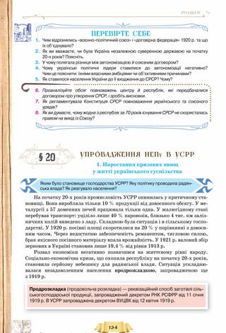 134
РОЗДІЛ IV
ПеревІрте себе
1.	 Чим відрізнялись «воєнно-політичний союз» і «договірна федерація» 1920 р. та що
їх об’єднувало?
2.	 Як ви вважаєте, чи була Україна незалежною суверенною державою на початку	
20-х років? Поясніть.
3.	 У чому полягала різниця між автономізацією й союзним договором?
4.	 Чому українські політичні лідери ставилися до автономізації негативно?	
Чим це пояснити: їхніми власними амбіціями чи об’єктивними причинами?
5.	 Як ставилося населення України до її входження до СРСР? Чому?
6.	 Проаналізуйте обсяг повноважень центру й республік, які передбачалися
договором про утворення СРСР, і зробіть висновки.
7.	 Як регламентувала Конституція СРСР повноваження українського та союзного
урядів?
8.	 Як ви думаєте, чому жодна з республік за 70 років існування СРСР не скористалась
правом на вихід із Союзу?
Упровадження НЕПу В УСРР
1. Наростання кризових явищ
у житті українського суспільства
Яким було становище господарства УСРР? Яку політику проводила радян-
ська влада? Як реагувало населення?
На початку 20-х років промисловість УСРР опинилась у критичному ста-
новищі. Вона виробляла тільки 10 % продукції від довоєнного обсягу. У ме-
талургії з 57 доменних печей працювала тільки одна. У жалюгідному стані
перебував транспорт: уціліло лише 40 % паровозів, близько 4 тис. км заліз-
ничних колій виведено з ладу. Складною була ситуація і в сільському госпо-
дарстві. У 1920 р. посівні площі скоротилися на 20 % у порівнянні з довоєн-
ним часом. Через недостатню забезпеченість реманентом, тягловою силою,
брак якісного посівного матеріалу впала врожайність. У 1921 р. валовий збір
зернових в Україні становив лише 19,4 % від рівня 1913 р.
Розвал економіки негативно позначився на життєвому рівні народу.
Соціально-економічна криза, що охопила республіку на початку 20-х років,
становила серйозну небезпеку для радянської влади. Ситуація ускладню-
валася незадоволенням населення продрозкладкою, запровадженою ще
з 1919 р.
§ 20
Продрозкладка (продовольча розкладка) — реквізаційний спосіб заготівлі сіль-
ськогосподарської продукції, запроваджений декретом РНК РСФРР від 11 січня
1919 р. В УСРР запроваджена декретом ВУЦВК від 12 квітня 1919 р.
Право для безоплатного розміщення підручника в мережі Інтернет має
Міністерство освіти і науки України http://mon.gov.ua/ та Інститут модернізації змісту освіти https://imzo.gov.ua
 