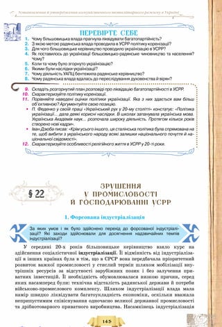 145
Установлення й утвердження комуністичного тоталітарного режиму в Україні
ПеревІрте себе
1.	 Чому більшовицька влада прагнула ліквідувати багатопартійність?
2.	 З якою метою радянська влада проводила в УСРР політику коренізації?
3.	 Для чого більшовицьке керівництво проводило українізацію в УСРР?
4.	 Як поставилось до українізації більшовицько-радянське чиновництво та населення?	
Чому?
5.	 Коли та чому було згорнуто українізацію?
6.	 Якими були наслідки українізації?
7.	 Чому діяльність УАПЦ бентежила радянське керівництво?
8.	 Чому радянська влада вдалась до переслідування духовенства й вірян?
9.	 Складіть розгорнутий план розповіді про ліквідацію багатопартійності в УСРР.
10.	 Схарактеризуйте політику коренізації.
11.	 Порівняйте наведені оцінки політики українізації. Яка з них здається вам більш
об’єктивною? Аргументуйте свою позицію.
•	 П. Феденко у своїй праці «Український рух у 20-му столітті» констатує: «Політика
українізації… дала деякі корисні наслідки. В школах запанувала українська мова.
Українська Академія наук… розпочала широку діяльність. Протягом кількох років
створено нові кадри».
•	 Іван Дзюба писав: «Крім усього іншого, ця сталінська політика була спрямована на
те, щоб вибити з українського народу всякі залишки національного почуття й на-
ціональної свідомості».
12.	 Схарактеризуйте особливості релігійного життя в УСРР у 20-ті роки.
Зрушення
У ПРОМИСЛОВОСТІ
й ГОСПОДАРЮВАННІ УСРР
1. Форсована індустріалізація
За яких умов і як було здійснено перехід до форсованої індустріалі-
зації? Які заходи здійснювали для досягнення надзвичайних темпів	
індустріалізації?
У  середині 20-х років більшовицьке керівництво взяло курс на
здійснення соціалістичної індустріалізації. Її відмінність від індустріаліза-
ції в інших країнах була в тім, що в СРСР вона передбачала пріоритетний
розвиток важкої промисловості у стислий термін шляхом мобілізації вну-
трішніх ресурсів за відсутності зарубіжних позик і без залучення при-
ватних інвестицій. Її необхідність обумовлювалася низкою причин, серед
яких насамперед були: технічна відсталість радянської держави й потреби
військово-промислового комплексу. Шляхом індустріалізації влада мала
намір швидко ліквідувати багато­укладність економіки, оскільки вважала
неприпустимим співіснування одночасно великої державної промисловості
та дрібнотоварного приватного виробництва. Насамкінець індустріалізація
§ 22
Право для безоплатного розміщення підручника в мережі Інтернет має
Міністерство освіти і науки України http://mon.gov.ua/ та Інститут модернізації змісту освіти https://imzo.gov.ua
 