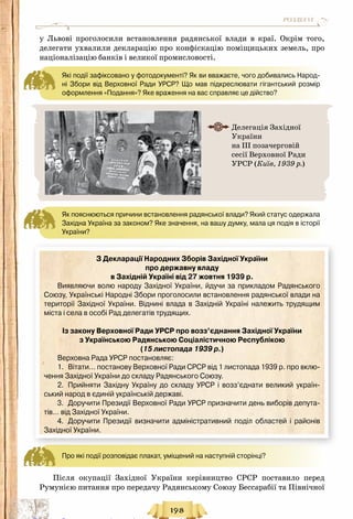 198
РОЗДІЛ VI
у Львові проголосили встановлення радянської влади в краї. Окрім того,
делегати ухвалили декларацію про конфіскацію поміщицьких земель, про
націоналізацію банків і великої промисловості.
Які події зафіксовано у фотодокументі? Як ви вважаєте, чого добивались Народ-
ні Збори від Верховної Ради УРСР? Що мав підкреслювати гігантський розмір
оформлення «Подання»? Яке враження на вас справляє це дійство?
Як пояснюються причини встановлення радянської влади? Який статус одержала
Західна Україна за законом? Яке значення, на вашу думку, мала ця подія в історії
України?
З Декларації Народних Зборів Західної України
про державну владу
в Західній Україні від 27 жовтня 1939 р.
Виявляючи волю народу Західної України, йдучи за прикладом Радянського
Союзу, Українські Народні Збори проголосили встановлення радянської влади на
території Західної України. Віднині влада в Західній Україні належить трудящим
міста і села в особі Рад делегатів трудящих.
Із закону Верховної Ради УРСР про возз’єднання Західної України
з Українською Радянською Соціалістичною Республікою
(15 листопада 1939 р.)
Верховна Рада УРСР постановляє:
1.	 Вітати… постанову Верховної Ради СРСР від 1 листопада 1939 р. про вклю-
чення Західної України до складу Радянського Союзу.
2.	 Прийняти Західну Україну до складу УРСР і возз’єднати великий україн-
ський народ в єдиній українській державі.
3.	 Доручити Президії Верховної Ради УРСР призначити день виборів депута-
тів… від Західної України.
4.	 Доручити Президії визначити адміністративний поділ областей і районів
Західної України.
Про які події розповідає плакат, уміщений на наступній сторінці?
Після окупації Західної України керівництво СРСР поставило перед
Румунією питання про передачу Радянському Союзу Бессарабії та Північної
Делегація Західної
України
на ІІІ позачерговій
сесії Верховної Ради
УРСР (Київ, 1939 р.)
Право для безоплатного розміщення підручника в мережі Інтернет має
Міністерство освіти і науки України http://mon.gov.ua/ та Інститут модернізації змісту освіти https://imzo.gov.ua
 