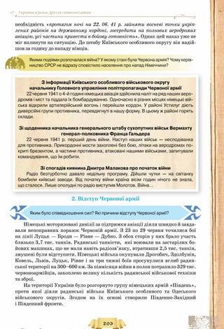 203
Україна в роки Другої світової війни
необхідність «протягом ночі на 22. 06. 41 р. зайняти вогневі точки укріп-
лених районів на державному кордоні, зосередити на польових аеродромах
авіацію, усі частини привести в бойову готовність». Однак цей наказ уже не
міг вплинути на ситуацію. До штабу Київського особливого округу він надій-
шов за годину до нападу німців.
Якими подіями розпочалася війна? У якому стані була Червона армія? Чому керів-
ництво СРСР не відразу сповістило населення про напад Німеччини?
З інформації Київського особливого військового округу
начальнику Головного управління політпропаганди Червоної армії
22 червня 1941 о 4-й годині німецька авіація здійснила наліт на ряд наших аеро-	
дромів і міст та піддала їх бомбардуванню. Одночасно в різних місцях німецькі вій-
ська відкрили артилерійський вогонь і перейшли кордон. У районі Устилуг діють
диверсійні групи противника, перевдягнуті в нашу форму. В цьому ж районі горять
склади.
Зі щоденника начальника генерального штабу сухопутних військ Вермахту
генерал-полковника Франца Гальдера
22 червня 1941 р. перший день війни. Наступ наших військ  — несподіванка
для противника. Прикордонні мости захоплені без бою, літаки на аеродромах по-
криті брезентом, а частини противника, атаковані нашими військами, запитували 	
командування, що їм робити.
Зі спогадів киянина Дмитра Малакова про початок війни
Радіо безтурботно давало недільну програму. Дійшли чутки  — на світанку 	
бомбили київські заводи. Від початку війни країна вісім годин нічого не знала, 	
що сталося. Лише ополудні по радіо виступив Молотов. Війна…
2. Відступ Червоної армії
Яким було співвідношення сил? Які причини відступу Червоної армії?
Німецькі моторизовані дивізії за підтримки авіації діяли швидко й завда-
вали непоправних поразок Червоній армії. З 23 по 29 червня точилися бої
на лінії Луцьк — Броди — Рівне — Дубно. З обох сторін у них брало участь
близько 3,7 тис. танків. Радянські танкісти, які воювали на застарілих бо-
йових машинах, що не мали навіть радіозв’язку, втративши 2,5 тис. танків,
змушені були відступити. Німецькі війська окупували Дрогобич, Здолбунів,
Ковель, Львів, Луцьк, Рівне і за три тижні боїв просунулися вглиб радян-
ської території на 300–600 км. За півмісяця війни в полон потрапило 329 тис.
червоноармійців, захоплено велику кількість радянської військової техніки
та зброї.
На території України було розгорнуто групу німецьких армій «Південь»,
проти якої діяли радянські війська Київського особливого та Одеського
військового округів. Згодом на їх основі створили Південно-Західний
і Південний фронти.
Право для безоплатного розміщення підручника в мережі Інтернет має
Міністерство освіти і науки України http://mon.gov.ua/ та Інститут модернізації змісту освіти https://imzo.gov.ua
 
