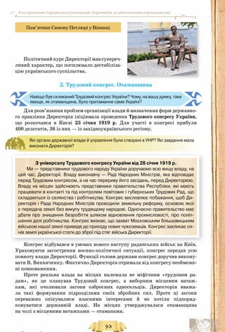 93
Розгортання Української революції. Боротьба за відновлення державності
Політичний курс Директорії мав супереч­
ливий характер, що посилювало дестабіліза-
цію українського суспільства.
2. Трудовий конгрес. Отаманщина
Навіщо був скликаний Трудовий конгрес України? Чому, на вашу думку, таке
явище, як отаманщина, було притаманне саме Україні?
Для розв’язання проблем організації влади й визначення форм державно-
го правління Директорія ініціювала проведення Трудового конгресу Украї­ни,
що розпочався в Києві 23 січня 1919 р. Для участі в конгресі прибули
400 делегатів, 36 із них — із західноукраїнського регіону.
Які органи державної влади й управління були створені в УНР? Які завдання мала
виконати Директорія?
З універсалу Трудового конгресу України від 28 січня 1919 р.
Ми — представники трудового народу України доручаємо всю вищу владу, на
цей час, Директорії. Владу виконавчу — Раді Народних Міністрів, яка відповідає
перед Трудовим конгресом, а на час перериву його засідань, перед Директорією.
Владу на місцях здійснюють представники правительства Республіки, які мають
працювати в контакті та під контролем повітових і губернських Трудових Рад, що
складаються із селянства і робітництва. Конгрес висловлює побажання, щоб Ди-
ректорія і Рада Народних Міністрів проводили земельну реформу, основою якої
є передача землі без викупу трудящому народові. Одночасно правительство має
дбати про знищення безробіття шляхом відновлення промисловості, про поліп-
шення долі робітництва. Конгрес визнає, що захват Московським більшовицьким
військом нашої землі приведе до приходу нових чужоземців. Конгрес закликає си-
нів землі української стати до зброї під стяг війська Директорії.
Конгрес відбувався в умовах нового наступу радянських військ на Київ.
Ураховуючи загострення воєнно-політичної ситуації, конгрес передав усю
повноту влади Директорії. Функції голови держави конгрес доручив викону-
вати В. Винниченку. Фактично Директорія отримала від конгресу необмеже-
ні повноваження.
Проте реальна влада на місцях належала не міфічним «трудовим ра-
дам», як це планував Трудовий конгрес, а виборним місцевим ватаж-
кам, які очолювали загони озброєних односельців. Директорія вважа-
ла такі формування підрозділами своїх збройних сил. Проте ці загони
переважно опікувалися власними інтересами й не хотіли підпоряд-
ковуватися державній владі. На  місцях утверджувалася отаманщина
на чолі з місцевими ватажками — отаманами.
Пам’ятник Симону Петлюрі у Вінниці
Право для безоплатного розміщення підручника в мережі Інтернет має
Міністерство освіти і науки України http://mon.gov.ua/ та Інститут модернізації змісту освіти https://imzo.gov.ua
 