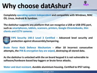 Completely operating system independent and compatible with Windows, MAC
OS, Linux, Android & Symbian.
The datAshur supports any platform that can recognise a USB or USB OTG port,
such as smartphones, tablets, scanners, printers, Google Chromebooks, thin
clients and CCTV cameras.
FIPS Security 140-2 Level 3 Certified – Advanced level security and
protection against disassembly/tampering.
Brute Force Hack Defence Mechanism - After 10 incorrect consecutive
attempts, the PIN & encryption key are wiped, destroying all stored data.
As the datAshur is unlocked with the on board keypad it is not vulnerable to
software/hardware based key-loggers or brute force attacks.
Water and dust resistant, durable aluminium housing. Certified to IP57 rating.
Why choose datAshur?
© Kingfin, 2014
 