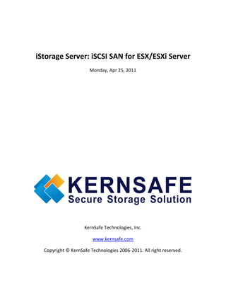 iStorage Server: iSCSI SAN for ESX/ESXi Server
                       Monday, Apr 25, 2011




                    KernSafe Technologies, Inc.

                        www.kernsafe.com

  Copyright © KernSafe Technologies 2006-2011. All right reserved.
 