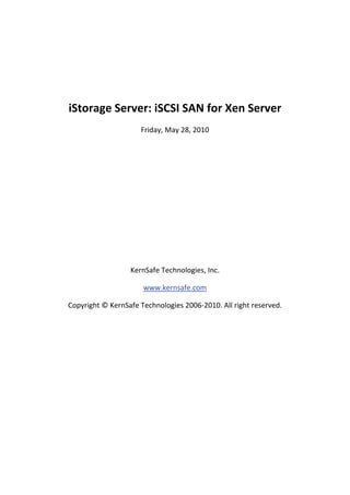  

 

    iStorage Server: iSCSI SAN for Xen Server 
                         Friday, May 28, 2010 

                                     

                                     

                                     

                                     

                                     

                                     

                                     

                      KernSafe Technologies, Inc. 

                          www.kernsafe.com 

    Copyright © KernSafe Technologies 2006‐2010. All right reserved. 

 

 

 

 

 

 

 
 