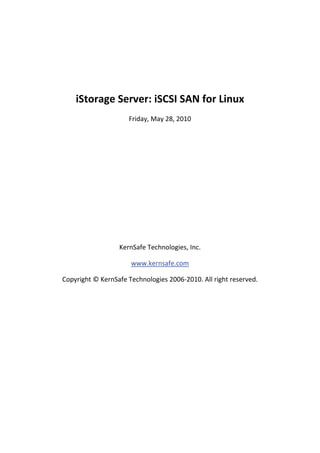  

 

        iStorage Server: iSCSI SAN for Linux  
                         Friday, May 28, 2010 

                                     

                                     

                                     

                                     

                                     

                                     

                                     

                      KernSafe Technologies, Inc. 

                          www.kernsafe.com 

    Copyright © KernSafe Technologies 2006‐2010. All right reserved. 

 

 

 

 

 

 

 
 