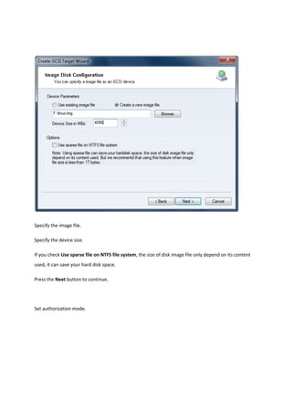  

Specify the image file. 

Specify the device size. 

If you check Use sparse file on NTFS file system, the size of disk image file only depend on its content 
used, it can save your hard disk space. 

Press the Next button to continue.  

 

Set authorization mode. 
 
