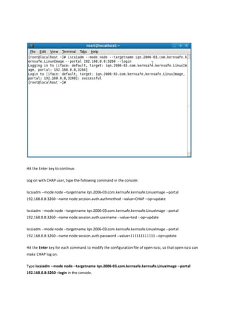 Hit the Enter key to continue.  

Log on with CHAP user, type the following command in the console: 

Iscsiadm ‐‐mode node ‐‐targetname Iqn.2006‐03.com.kernsafe.kernsafe.LinuxImage ‐‐portal 
192.168.0.8:3260 ‐‐name node.session.auth.authmethod ‐‐value=CHAP ‐‐op=update 

Iscsiadm ‐‐mode node ‐‐targetname Iqn.2006‐03.com.kernsafe.kernsafe.LinuxImage ‐‐portal 
192.168.0.8:3260 ‐‐name node.session.auth.username ‐‐value=test ‐‐op=update 

Iscsiadm ‐‐mode node ‐‐targetname Iqn.2006‐03.com.kernsafe.kernsafe.LinuxImage ‐‐portal 
192.168.0.8:3260 ‐‐name node.session.auth.password ‐‐value=111111111111 ‐‐op=update 

Hit the Enter key for each command to modify the configuration file of open‐iscsi, so that open‐iscsi can 
make CHAP log on.   

Type iscsiadm ‐‐mode node ‐‐targetname Iqn.2006‐03.com.kernsafe.kernsafe.LinuxImage ‐‐portal 
192.168.0.8:3260 –login in the console.  
 