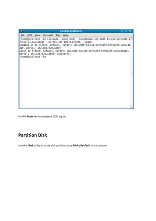 Hit the Enter key to complete iSCSI log on.  

 



Partition Disk 
Use the fdisk utility to make disk partition, type fdisk /dev/sdb in the console. 
 