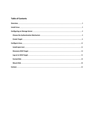 Table of Contents 

Overview  ...................................................................................................................................................... 3 
        .

Install Linux ................................................................................................................................................... 3 

Configuring on iStorage Server .................................................................................................................... 4 

    Choose the Authentication Mechanism .................................................................................................. 4 

    Create Target ............................................................................................................................................ 6 

Configure Linux ........................................................................................................................................... 12 

    Install open‐iscsi ..................................................................................................................................... 12 

    Discovery iSCSI Target ............................................................................................................................ 14 

    Log on to iSCSI Target ............................................................................................................................. 15 

    Format Disk  ............................................................................................................................................ 19 
               .

    Mount Disk ............................................................................................................................................. 20 

Contact ........................................................................................................................................................ 22 

 

 

 

 

 

 

 

 

 

 
 