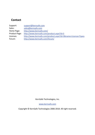 Contact 
Support:          support@kernsafe.com
Sales:            sales@kernsafe.com
Home Page:        http://www.kernsafe.com/
Product Page:     http://www.kernsafe.com/product.aspx?id=5
Licenses          http://www.kernsafe.com/product.aspx?id=5&name=License+Types
Forum:            http://www.kernsafe.com/forum/
    

   

   

   

   

   

   

   

   

   

   

   

                             KernSafe Technologies, Inc. 

                                www.kernsafe.com 

          Copyright © KernSafe Technologies 2006‐2010. All right reserved. 

   
 