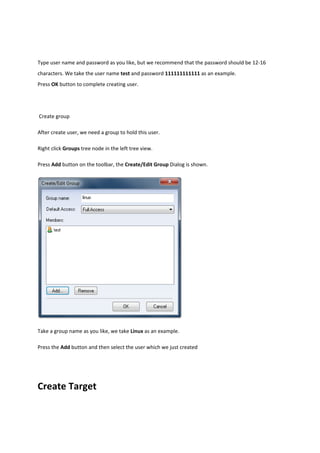 Type user name and password as you like, but we recommend that the password should be 12‐16 
characters. We take the user name test and password 111111111111 as an example.  
Press OK button to complete creating user.  

 

 Create group 

After create user, we need a group to hold this user.  

Right click Groups tree node in the left tree view. 

Press Add button on the toolbar, the Create/Edit Group Dialog is shown.   




Take a group name as you like, we take Linux as an example.  

Press the Add button and then select the user which we just created  




Create Target 
 