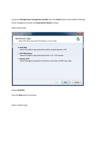 Launch the iStorage Server management consolle, press the Create button on the toolbar of iStorage 
Server management console, the Create Device Wizard is shown. 

Select a device type 




                                                                                                 

Choose Hard Disk. 

Press the Next button to continue.  

 

Select a medium type. 
 