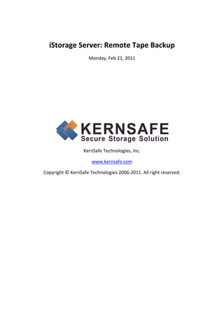 iStorage Server: Remote Tape Backup 
                          Monday, Feb 21, 2011 

                                      

                                      

                                      

                                      

                                      




                                                               
                        KernSafe Technologies, Inc. 

                           www.kernsafe.com 

    Copyright © KernSafe Technologies 2006‐2011. All right reserved. 
 

                     
 