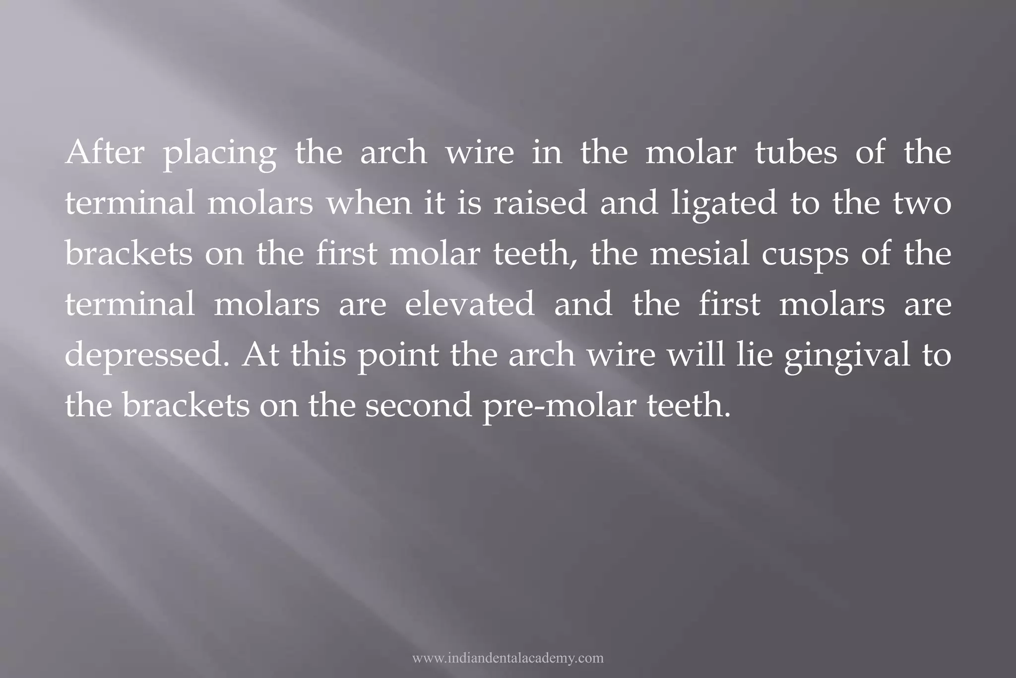 After placing the arch wire in the molar tubes of the
terminal molars when it is raised and ligated to the two
brackets on the first molar teeth, the mesial cusps of the
terminal molars are elevated and the first molars are
depressed. At this point the arch wire will lie gingival to
the brackets on the second pre-molar teeth.
www.indiandentalacademy.com
 