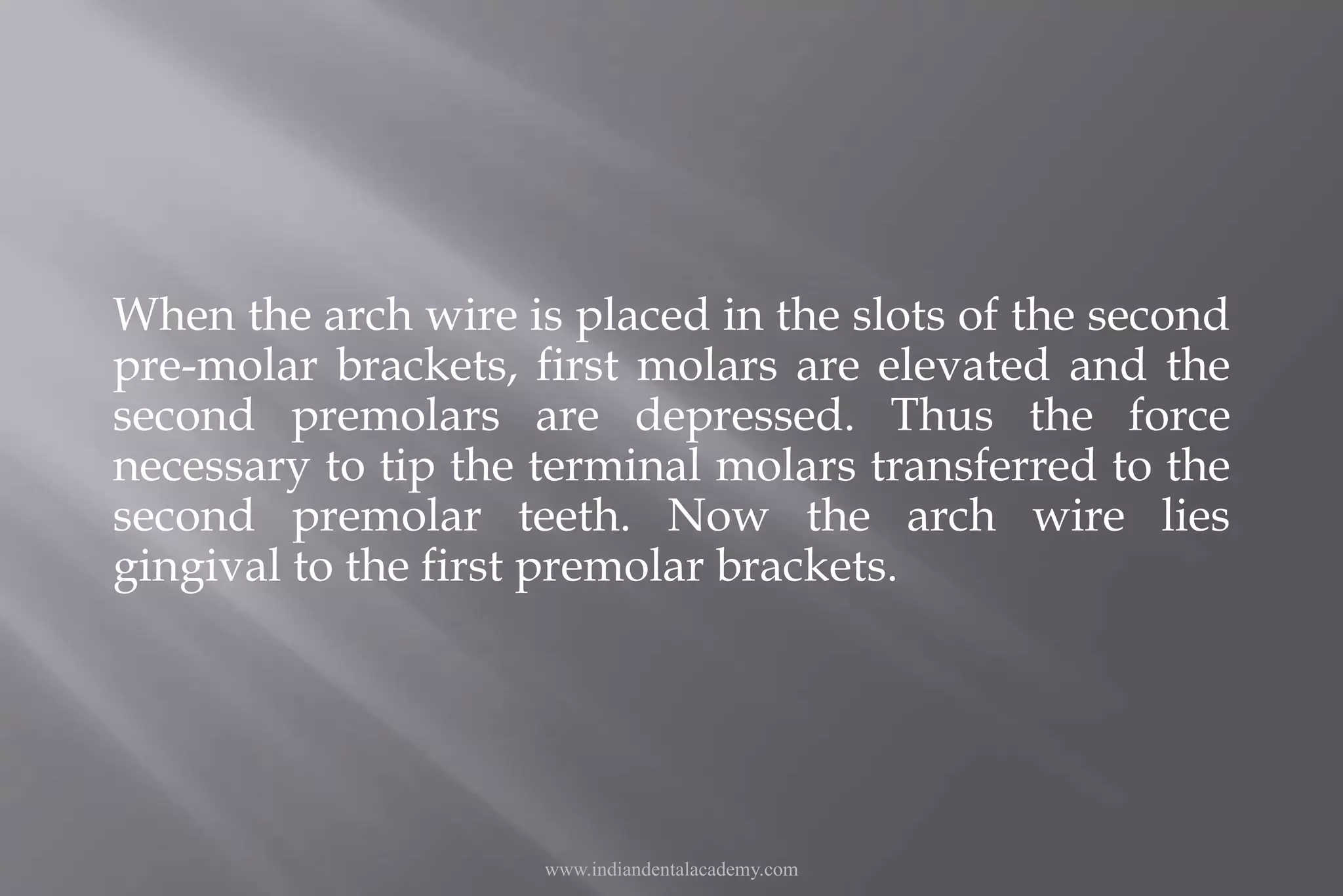 When the arch wire is placed in the slots of the second
pre-molar brackets, first molars are elevated and the
second premolars are depressed. Thus the force
necessary to tip the terminal molars transferred to the
second premolar teeth. Now the arch wire lies
gingival to the first premolar brackets.
www.indiandentalacademy.com
 