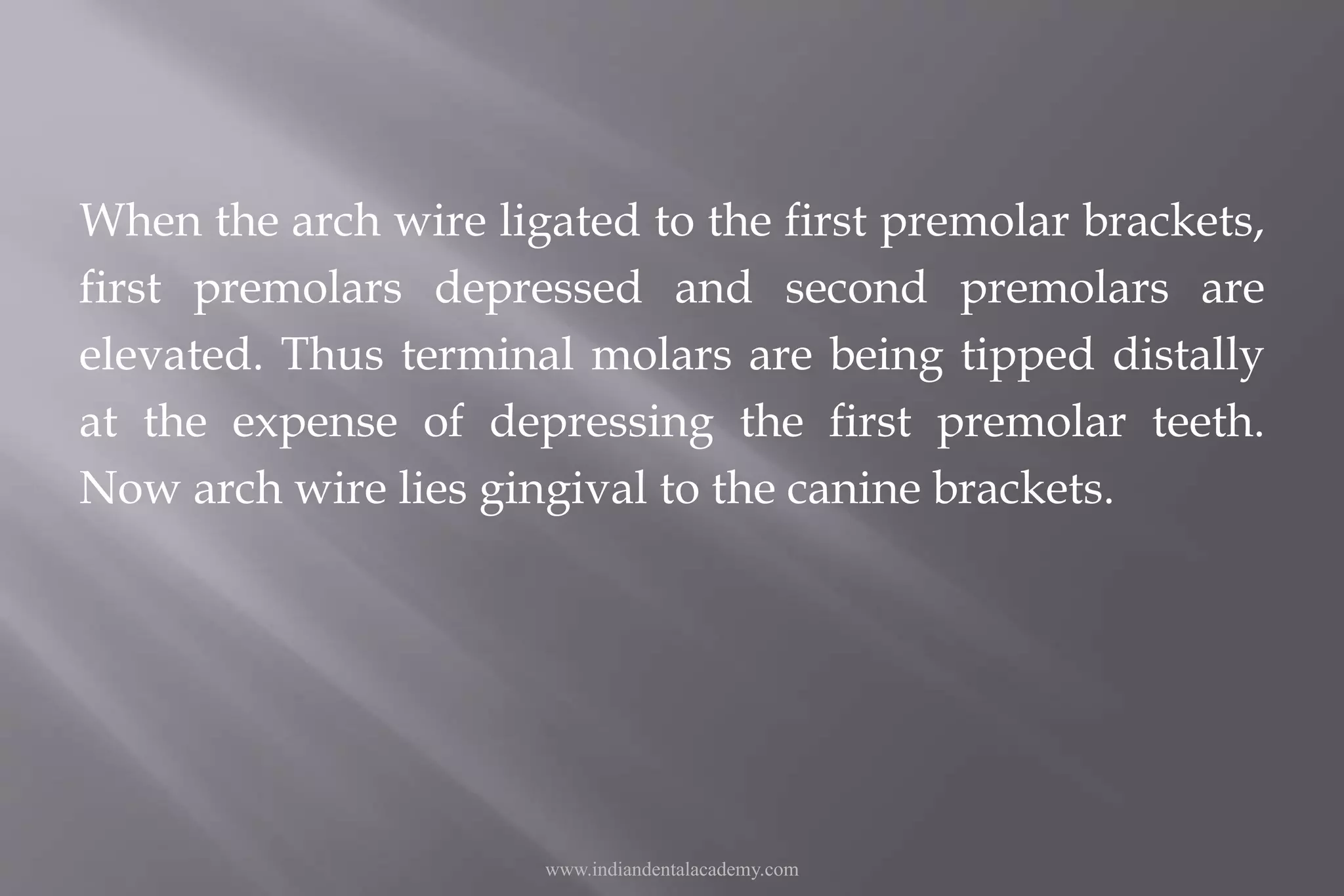 When the arch wire ligated to the first premolar brackets,
first premolars depressed and second premolars are
elevated. Thus terminal molars are being tipped distally
at the expense of depressing the first premolar teeth.
Now arch wire lies gingival to the canine brackets.
www.indiandentalacademy.com
 