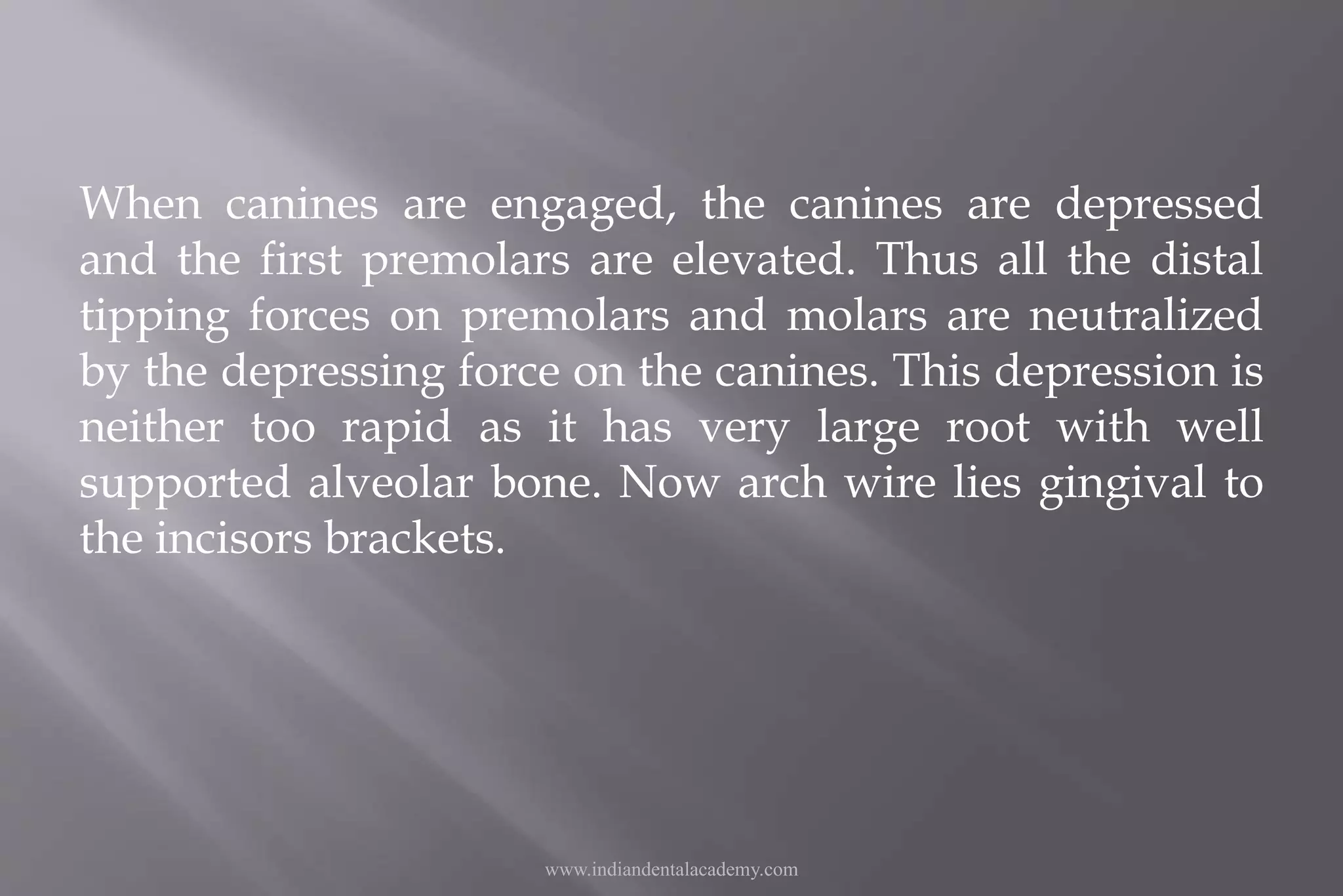 When canines are engaged, the canines are depressed
and the first premolars are elevated. Thus all the distal
tipping forces on premolars and molars are neutralized
by the depressing force on the canines. This depression is
neither too rapid as it has very large root with well
supported alveolar bone. Now arch wire lies gingival to
the incisors brackets.
www.indiandentalacademy.com
 
