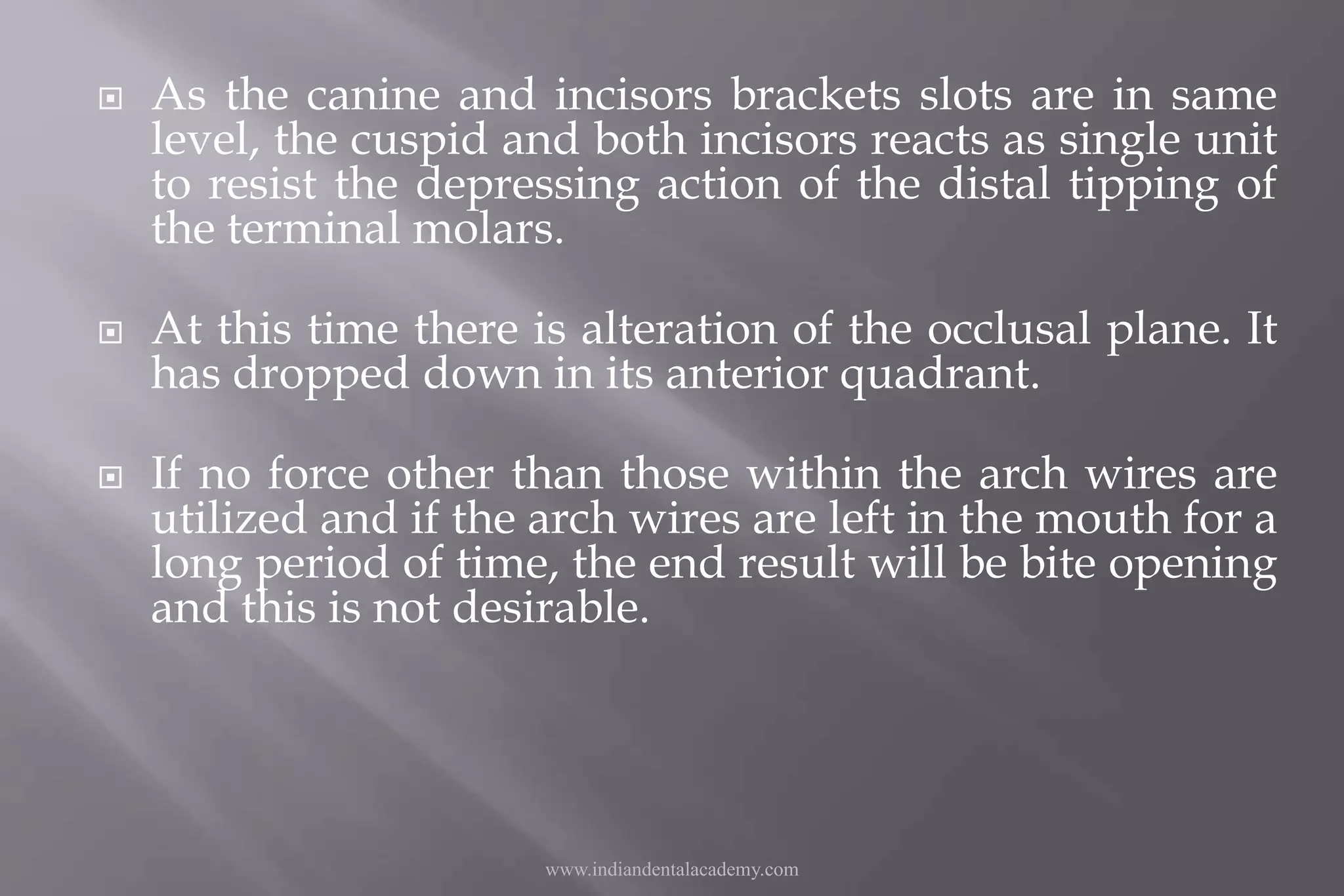  As the canine and incisors brackets slots are in same
level, the cuspid and both incisors reacts as single unit
to resist the depressing action of the distal tipping of
the terminal molars.
 At this time there is alteration of the occlusal plane. It
has dropped down in its anterior quadrant.
 If no force other than those within the arch wires are
utilized and if the arch wires are left in the mouth for a
long period of time, the end result will be bite opening
and this is not desirable.
www.indiandentalacademy.com
 