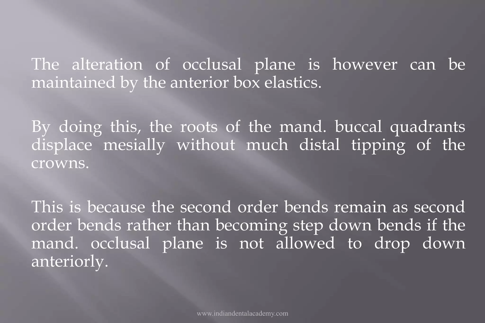 The alteration of occlusal plane is however can be
maintained by the anterior box elastics.
By doing this, the roots of the mand. buccal quadrants
displace mesially without much distal tipping of the
crowns.
This is because the second order bends remain as second
order bends rather than becoming step down bends if the
mand. occlusal plane is not allowed to drop down
anteriorly.
www.indiandentalacademy.com
 