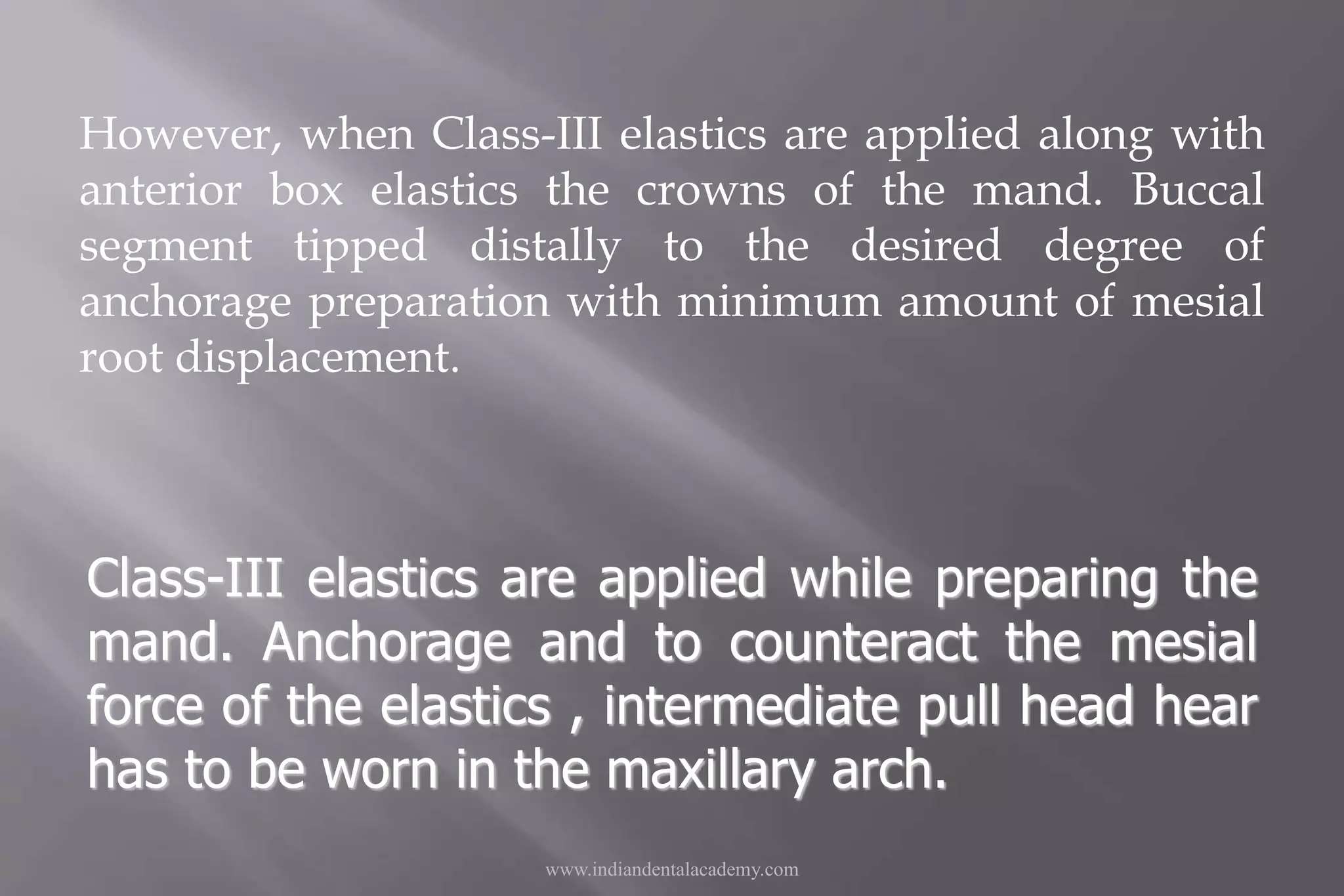However, when Class-III elastics are applied along with
anterior box elastics the crowns of the mand. Buccal
segment tipped distally to the desired degree of
anchorage preparation with minimum amount of mesial
root displacement.
www.indiandentalacademy.com
Class-III elastics are applied while preparing the
mand. Anchorage and to counteract the mesial
force of the elastics , intermediate pull head hear
has to be worn in the maxillary arch.
 