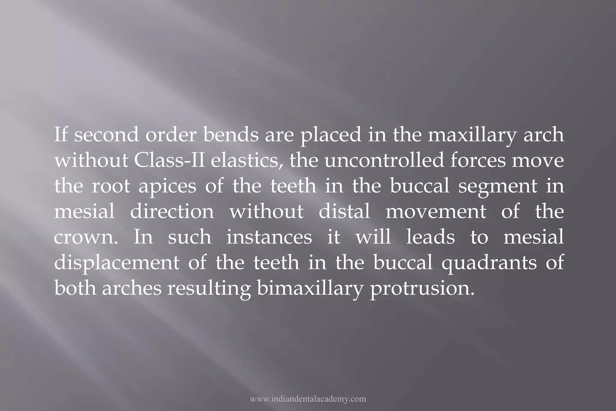If second order bends are placed in the maxillary arch
without Class-II elastics, the uncontrolled forces move
the root apices of the teeth in the buccal segment in
mesial direction without distal movement of the
crown. In such instances it will leads to mesial
displacement of the teeth in the buccal quadrants of
both arches resulting bimaxillary protrusion.
www.indiandentalacademy.com
 
