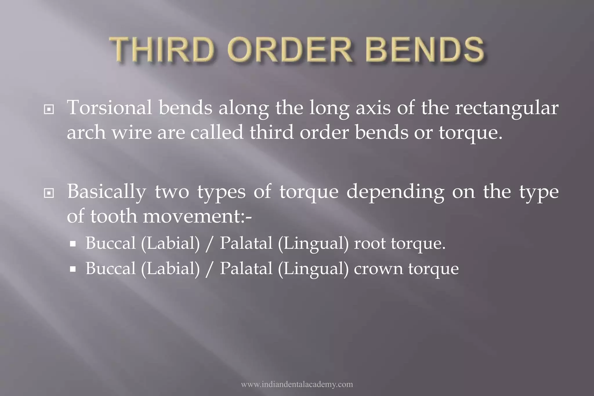  Torsional bends along the long axis of the rectangular
arch wire are called third order bends or torque.
 Basically two types of torque depending on the type
of tooth movement:-
 Buccal (Labial) / Palatal (Lingual) root torque.
 Buccal (Labial) / Palatal (Lingual) crown torque
www.indiandentalacademy.com
 