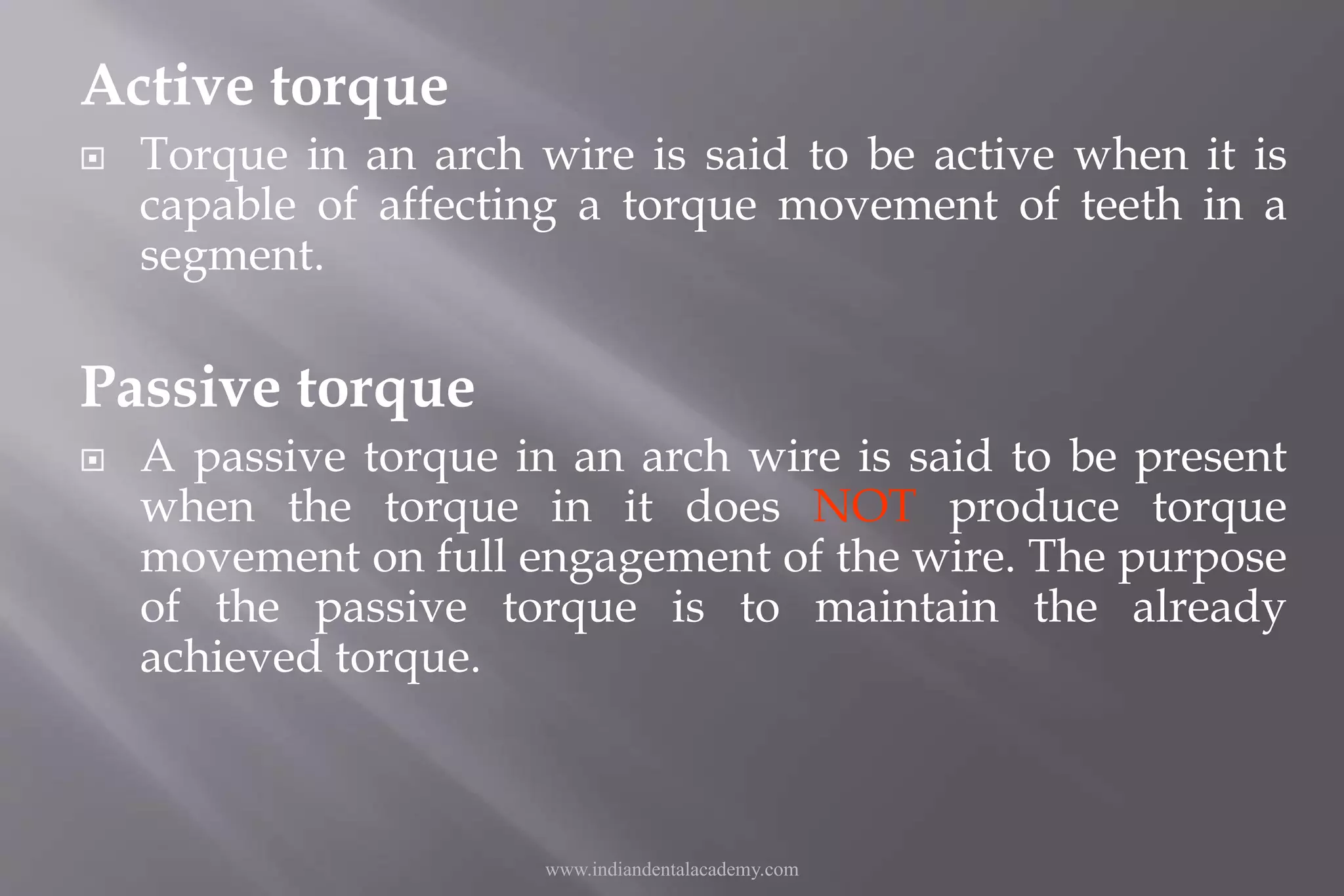 Active torque
 Torque in an arch wire is said to be active when it is
capable of affecting a torque movement of teeth in a
segment.
Passive torque
 A passive torque in an arch wire is said to be present
when the torque in it does NOT produce torque
movement on full engagement of the wire. The purpose
of the passive torque is to maintain the already
achieved torque.
www.indiandentalacademy.com
 