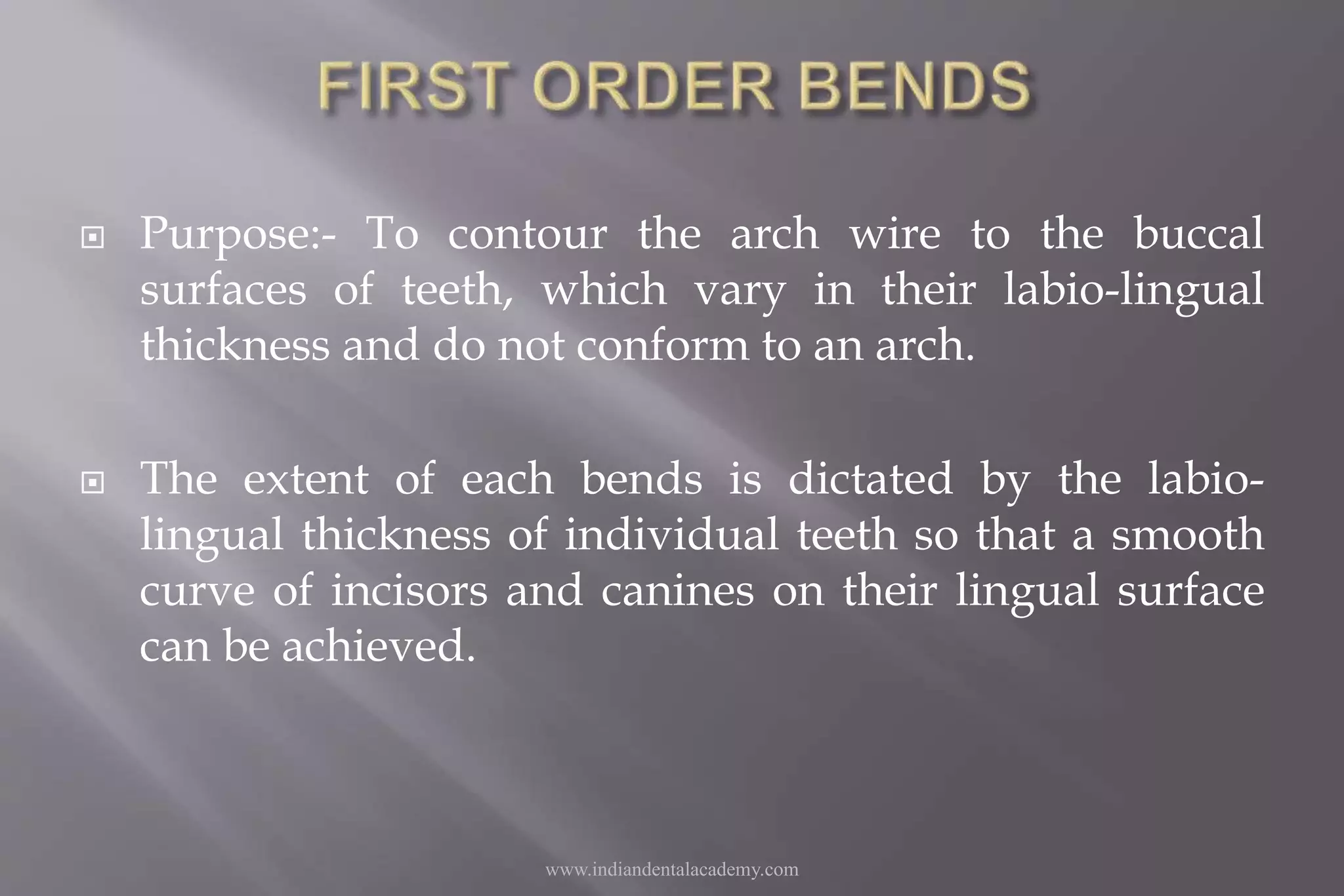  Purpose:- To contour the arch wire to the buccal
surfaces of teeth, which vary in their labio-lingual
thickness and do not conform to an arch.
 The extent of each bends is dictated by the labio-
lingual thickness of individual teeth so that a smooth
curve of incisors and canines on their lingual surface
can be achieved.
www.indiandentalacademy.com
 