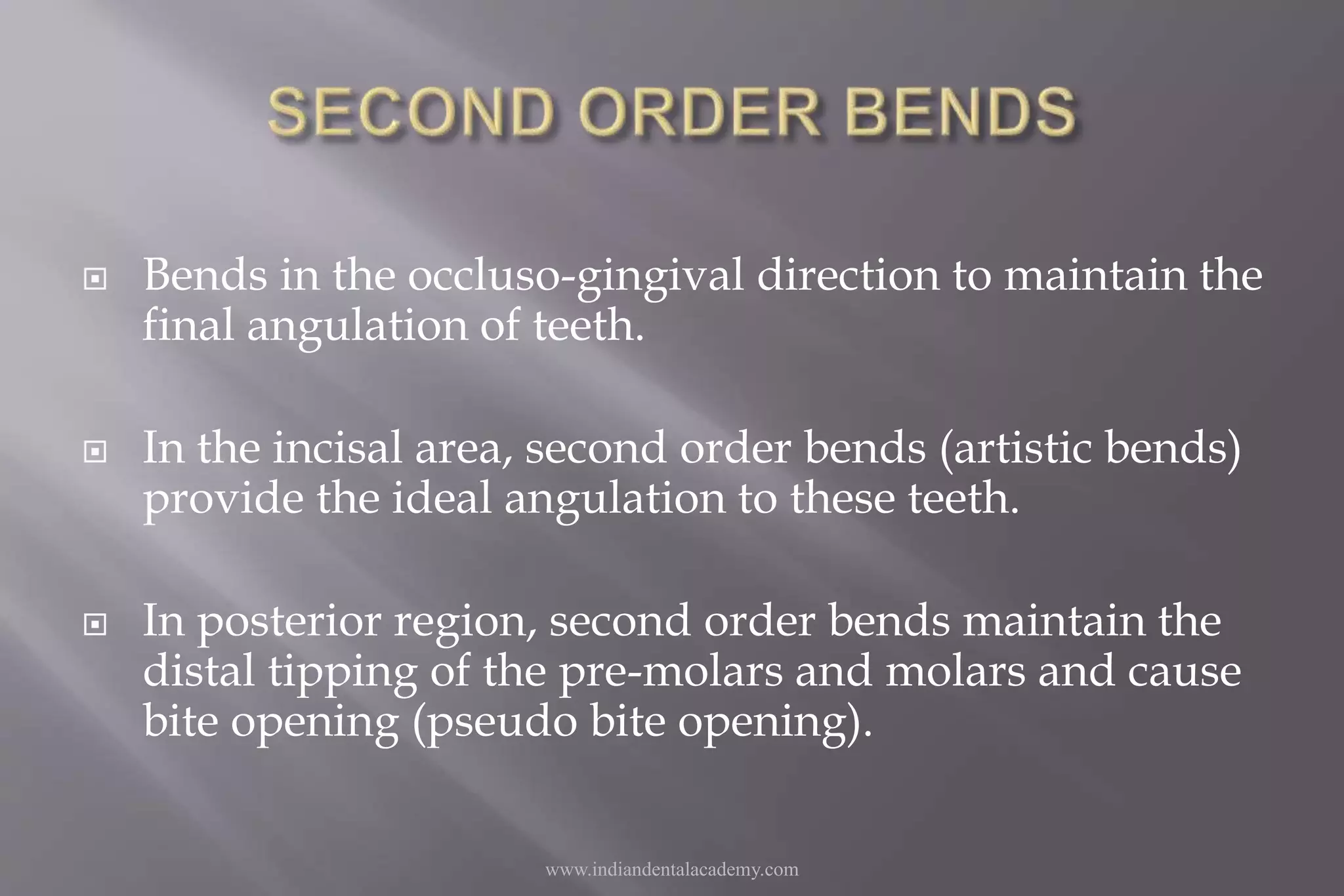  Bends in the occluso-gingival direction to maintain the
final angulation of teeth.
 In the incisal area, second order bends (artistic bends)
provide the ideal angulation to these teeth.
 In posterior region, second order bends maintain the
distal tipping of the pre-molars and molars and cause
bite opening (pseudo bite opening).
www.indiandentalacademy.com
 