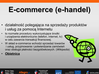 dzia?alno?? polegaj?ca na sprzeda?y produktw  i us?ug za pomoc? Internetu to rozmaite procedury wykorzystuj?ce ?rodki  i urz?dzenia elektroniczne (telefon, internet, tv)  w celu zawarcia transakcji finansowej.  W sk?ad e-commerce wchodzi sprzeda? towarw  i us?ug, przyjmowanie i potwierdzanie zamwie  oraz obs?uga p?atno?ci bezgotwkowych. ( Wikipedia ) Obietnica E-commerce (e-handel) 