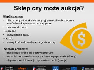 Sklep czy mo?e aukcja? Wsplne zalety: ni?sze ceny ni? w sklepie tradycyjnym mo?liwo?? z?o?enia zamwienia/kupowania o ka?dej porze dostawa do domu + sklepw: oszcz?dno?? czasu + aukcji: towary trudne do znalezienia gdzie indziej Wsplne problemy: d?ugie oczekiwanie na dostaw? produktu trudno?ci ze znalezieniem poszukiwanego produktu (sklepy) nieprawdziwe informacje o produkcie, cenie (aukcje) 
