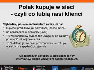 Polak kupuje w sieci - czyli co lubi? nasi klienci Najbardziej polskim internautom zale?y im na: kupieniu produktw jak najwy?szej jako?ci (26%) na oszcz?dzeniu pieni?dzy (25%) 1/5 respondentw zwraca te? uwag? by na zakupy  po?wi?ci? jak najmniej czasu 18 % deklaruje, ze czas przeznaczony za zakupy  w sieci chc? sp?dza? przyjemnie  Do cz?stszych zakupw w sieci zach?ca?yby  internautw przede wszystkim bod?ce finansowe.   
