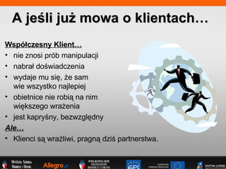 Wsp?czesny Klient nie znosi prb manipulacji nabra? do?wiadczenia wydaje mu si?, ?e sam  wie wszystko najlepiej obietnice nie robi? na nim  wi?kszego wra?enia jest kapry?ny, bezwzgl?dny Ale Klienci s? wra?liwi, pragn? dzi? partnerstwa. A je?li ju? mowa o klientach 