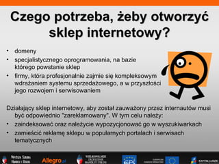 domeny specjalistycznego oprogramowania, na bazie  ktrego powstanie sklep firmy, ktra profesjonalnie zajmie si? kompleksowym  wdra?aniem systemu sprzeda?owego, a w przysz?o?ci  jego rozwojem i serwisowaniem Dzia?aj?cy sklep internetowy, aby zosta? zauwa?ony przez internautw musi by? odpowiednio &quot;zareklamowany&quot;. W tym celu nale?y: zaindeksowa? oraz nale?ycie wypozycjonowa? go w wyszukiwarkach  zamie?ci? reklam? sklepu w popularnych portalach i serwisach tematycznych  Czego potrzeba, ?eby otworzy? sklep internetowy? 