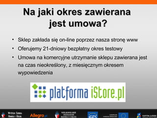 Sklep zak?ada si? on-line poprzez nasza stron? www Oferujemy 21-dniowy bezp?atny okres testowy Umowa na komercyjne utrzymanie sklepu zawierana jest na czas nieokre?lony, z miesi?cznym okresem wypowiedzenia Na jaki okres zawierana  jest umowa? 