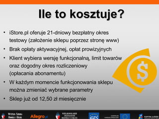 iStore.pl oferuje 21-dniowy bezp?atny okres  testowy (za?o?enie sklepu poprzez stron? www) Brak op?aty aktywacyjnej, op?at prowizyjnych Klient wybiera wersj? funkcjonaln?, limit towarw  oraz dogodny okres rozliczeniowy  (op?acania abonamentu) ? W ka?dym momencie funkcjonowania sklepu  mo?na zmienia? wybrane parametry Sklep ju? od 12,50 z? miesi?cznie Ile to kosztuje? 