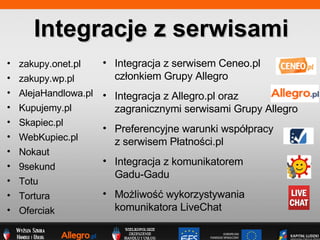 zakupy .onet.pl  zakupy.wp.pl AlejaHandlowa.pl  Kupujemy.pl Skapiec.pl WebKupiec.pl Nokaut 9sekund Totu Tortura Ofercia k Integracje z serwisami Integracja z Allegro.pl oraz zagranicznymi serwisami Grupy Allegro Preferencyjne warunki wsp?pracy  z serwisem P?atno?ci.pl Integracja z serwisem Ceneo.pl cz?onkiem Grupy Allegro Integracja z komunikatorem  Gadu-Gadu Mo?liwo?? wykorzystywania komunikatora LiveChat 