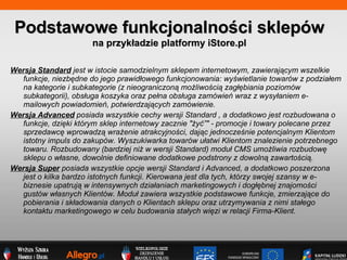 Wersja Standard   jest w istocie samodzielnym sklepem internetowym, zawieraj?cym wszelkie funkcje, niezb?dne do jego prawid?owego funkcjonowania: wy?wietlanie towarw z podzia?em na kategorie i subkategorie (z nieograniczon? mo?liwo?ci? zag??biania poziomw subkategorii), obs?uga koszyka oraz pe?na obs?uga zamwie wraz z wysy?aniem e-mailowych powiadomie, potwierdzaj?cych zamwienie. Wersja Advanced   posiada wszystkie cechy wersji Standard , a dodatkowo jest rozbudowana o funkcje, dzi?ki ktrym sklep internetowy zacznie &quot;?y?&quot; - promocje i towary polecane przez sprzedawc? wprowadz? wra?enie atrakcyjno?ci, daj?c jednocze?nie potencjalnym Klientom istotny impuls do zakupw. Wyszukiwarka towarw u?atwi Klientom znalezienie potrzebnego towaru. Rozbudowany (bardziej ni? w wersji Standard) modu? CMS umo?liwia rozbudow? sklepu o w?asne, dowolnie definiowane dodatkowe podstrony z dowoln? zawarto?ci?. Wersja Super   posiada wszystkie opcje wersji Standard i Advanced, a dodatkowo poszerzona jest o kilka bardzo istotnych funkcji. Kierowana jest dla tych, ktrzy swojej szansy w e-biznesie upatruj? w intensywnych dzia?aniach marketingowych i dog??bnej znajomo?ci gustw w?asnych Klientw. Modu? zawiera wszystkie podstawowe funkcje, zmierzaj?ce do pobierania i sk?adowania danych o Klientach sklepu oraz utrzymywania z nimi sta?ego kontaktu marketingowego w celu budowania sta?ych wi?zi w relacji Firma-Klient.   Podstawowe funkcjonalno?ci sklepw na przyk?adzie platformy iStore.pl 