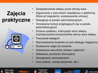 Zaj?cia praktyczne Zarejestrowanie sklepu przez stron? www Zapoznanie z warunkami wsp?pracy z platform? iStore.pl (regulamin, podpisywanie umowy) Nawigacja w panelu administracyjnym Omwienie funkcji znajduj?cych si? w panelu administracyjnym Zmiana szablonu, kolorystyki stron sklepu, rozmieszczenia komponentw strony www sklepu Tworzenie kategorii Wprowadzanie towarw (w tym obs?uga magazynu) Dodawanie zdj?? do towarw Ustawienia warunkw dostaw i p?atno?ci Sk?adanie zamwie (formularz) Zarz?dzanie zamwieniami Inne (waluty, wersje j?zykowe, etc.) 