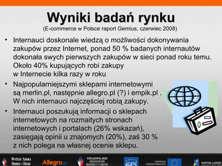 Wyniki bada rynku (E-commerce w Polsce raport Gemius, czerwiec 2008)  Internauci doskonale wiedz? o mo?liwo?ci dokonywania zakupw przez Internet, ponad 50 % badanych internautw dokona?a swych pierwszych zakupw w sieci ponad roku temu. Oko?o 40% kupuj?cych robi zakupy  w Internecie kilka razy w roku Najpopularniejszymi sklepami internetowymi  s? merlin.pl, nast?pnie allegro.pl (?) i empik.pl .  W nich internauci najcz??ciej robi? zakupy. Internauci poszukuj? informacji o sklepach  internetowych na rozmaitych stronach  internetowych i portalach (26% wskaza),  zasi?gaj? opinii u znajomych (20%), za? 30 %  z nich polega na w?asnej ocenie sklepu. 
