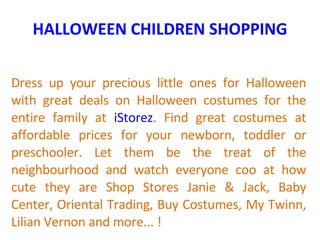 HALLOWEEN CHILDREN SHOPPING Dress up your precious little ones for Halloween with great deals on Halloween costumes for the entire family at  iStorez . Find great costumes at affordable prices for your newborn, toddler or preschooler. Let them be the treat of the neighbourhood and watch everyone coo at how cute they are Shop Stores Janie & Jack, Baby Center, Oriental Trading, Buy Costumes, My Twinn, Lilian Vernon and more... ! 